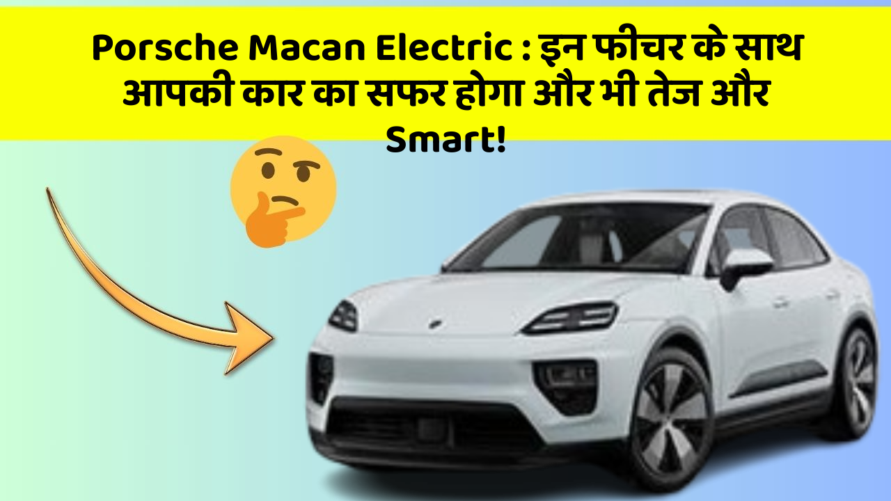 Porsche Macan Electric : इन फीचर के साथ आपकी कार का सफर होगा और भी तेज और Smart!